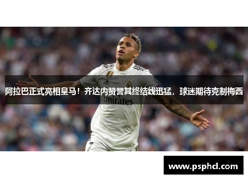 阿拉巴正式亮相皇马！齐达内赞誉其终结线迅猛，球迷期待克制梅西