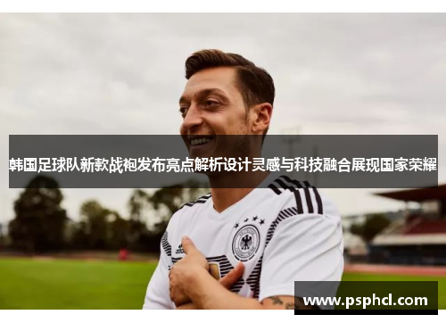 韩国足球队新款战袍发布亮点解析设计灵感与科技融合展现国家荣耀