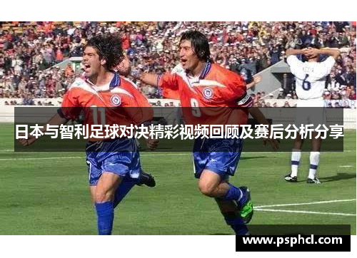 日本与智利足球对决精彩视频回顾及赛后分析分享