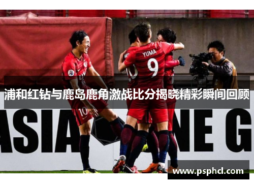 浦和红钻与鹿岛鹿角激战比分揭晓精彩瞬间回顾