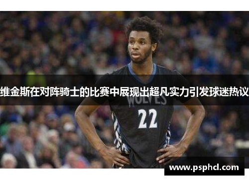 维金斯在对阵骑士的比赛中展现出超凡实力引发球迷热议