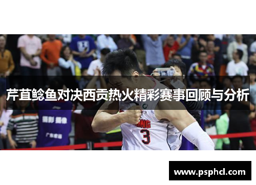 芹苴鲶鱼对决西贡热火精彩赛事回顾与分析